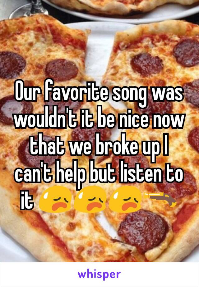 Our favorite song was wouldn't it be nice now that we broke up I can't help but listen to it 😥😥😥🔫