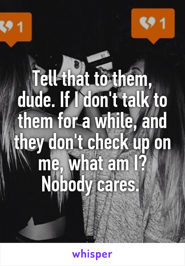 Tell that to them, dude. If I don't talk to them for a while, and they don't check up on me, what am I? Nobody cares. 