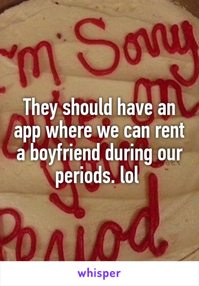 They should have an app where we can rent a boyfriend during our periods. lol 