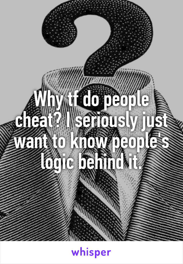 Why tf do people cheat? I seriously just want to know people's logic behind it.