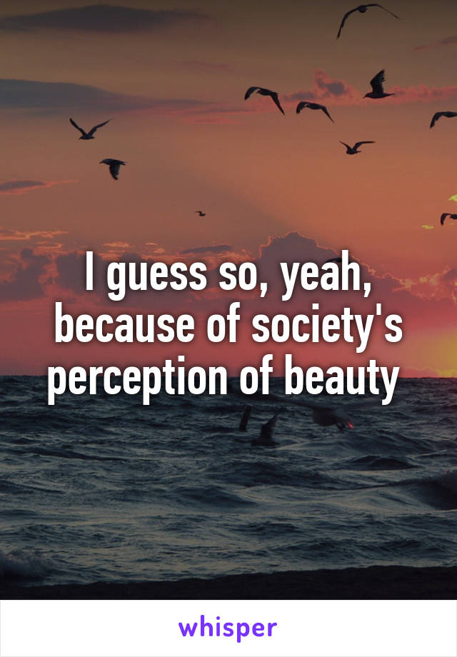 I guess so, yeah, because of society's perception of beauty 