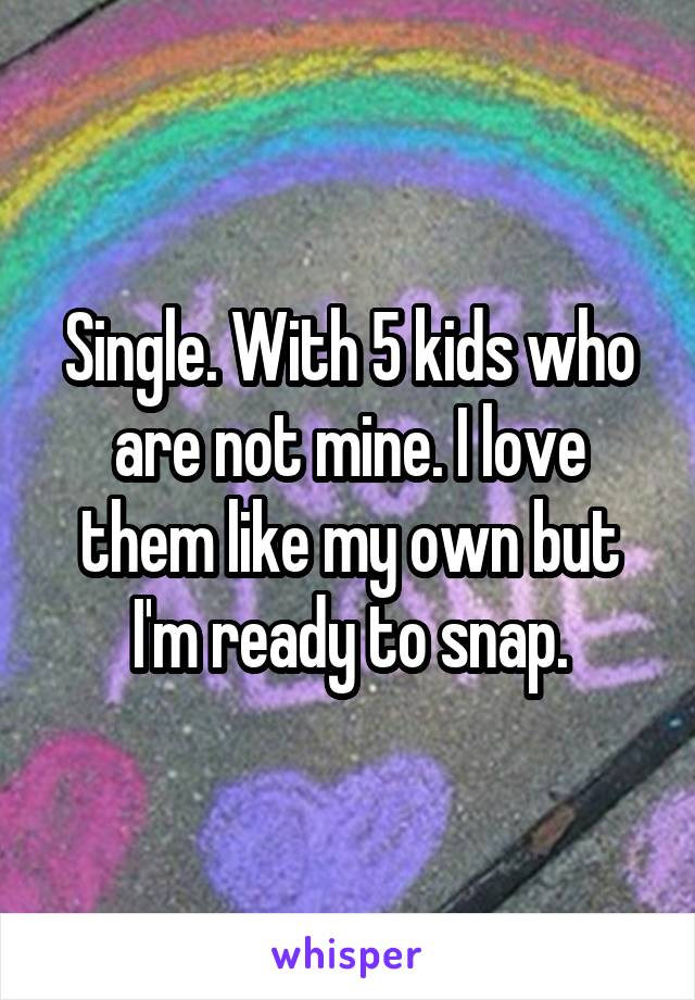 Single. With 5 kids who are not mine. I love them like my own but I'm ready to snap.