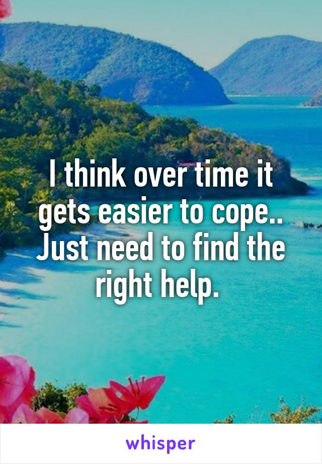 I think over time it gets easier to cope.. Just need to find the right help. 