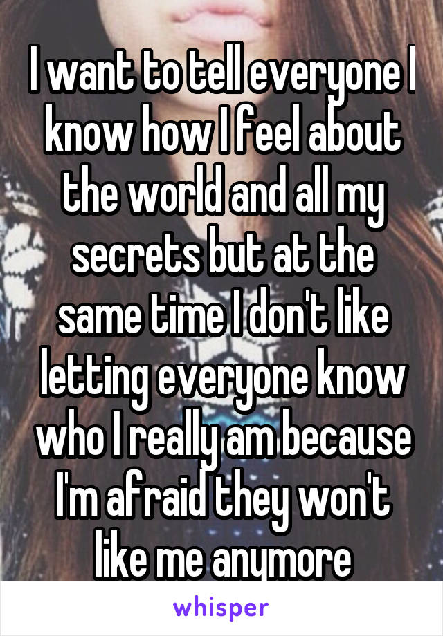 I want to tell everyone I know how I feel about the world and all my secrets but at the same time I don't like letting everyone know who I really am because I'm afraid they won't like me anymore