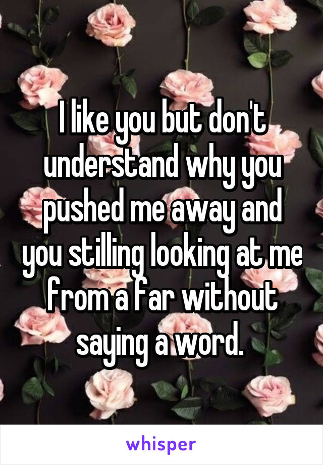 I like you but don't understand why you pushed me away and you stilling looking at me from a far without saying a word. 