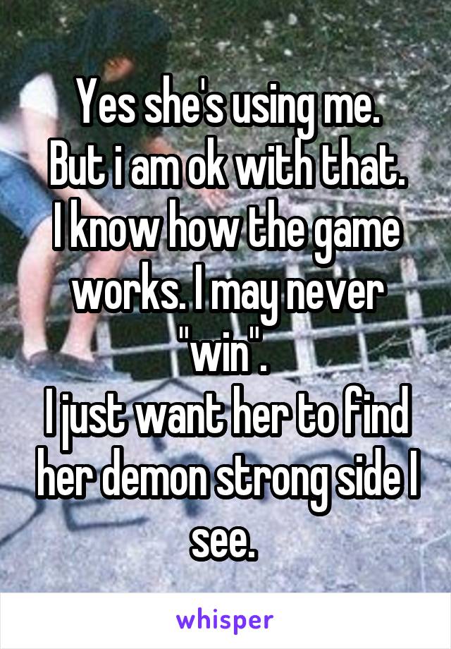 Yes she's using me.
But i am ok with that.
I know how the game works. I may never "win". 
I just want her to find her demon strong side I see. 