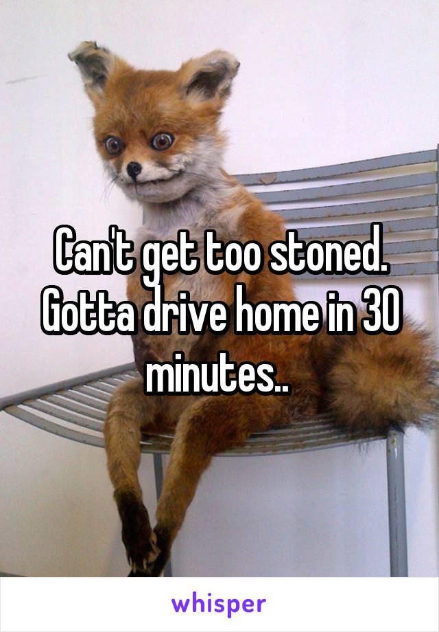 Can't get too stoned. Gotta drive home in 30 minutes.. 