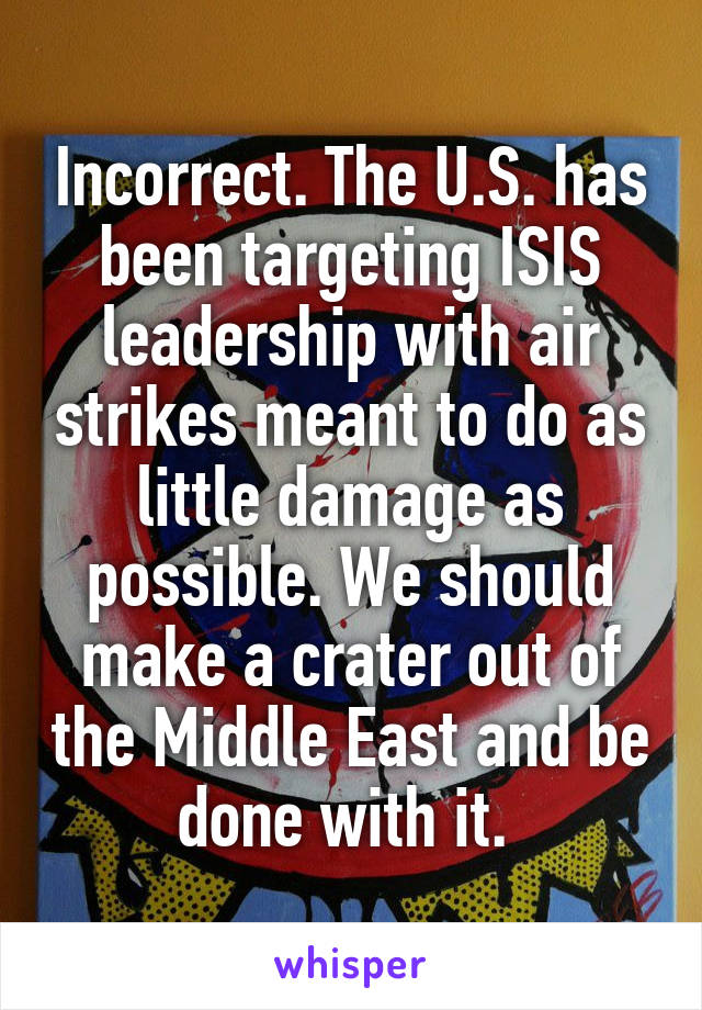 Incorrect. The U.S. has been targeting ISIS leadership with air strikes meant to do as little damage as possible. We should make a crater out of the Middle East and be done with it. 