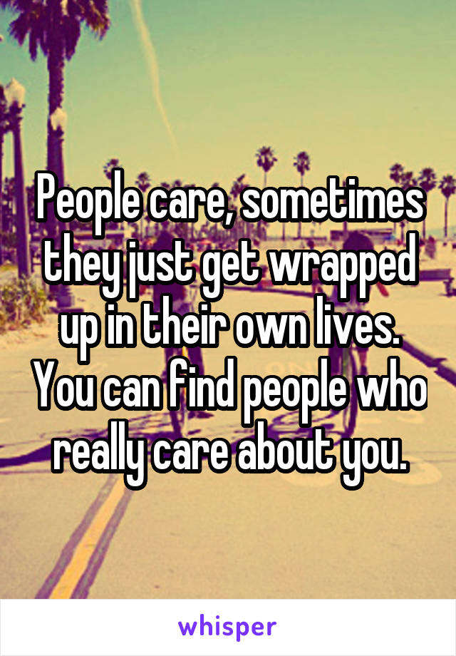 People care, sometimes they just get wrapped up in their own lives. You can find people who really care about you.