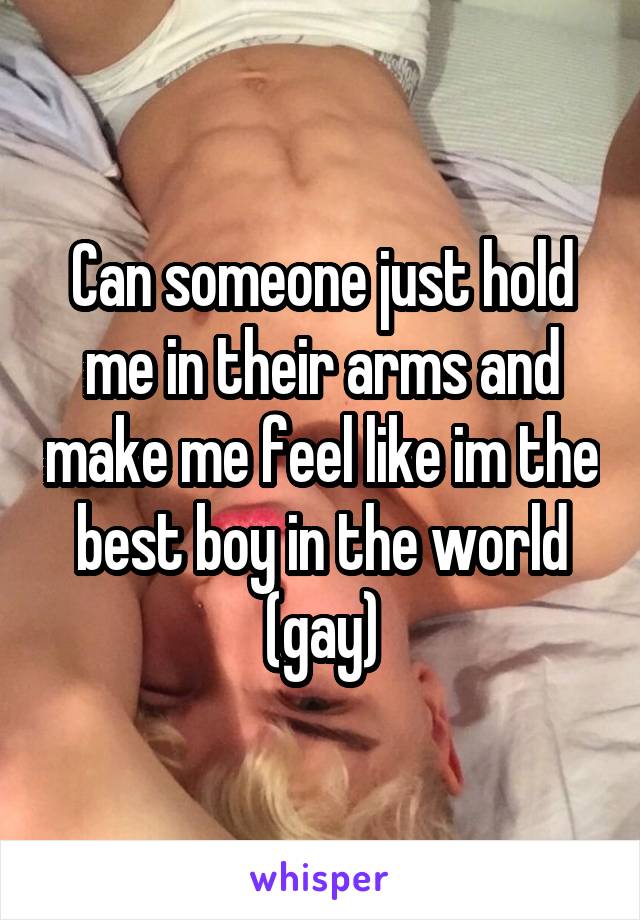 Can someone just hold me in their arms and make me feel like im the best boy in the world (gay)