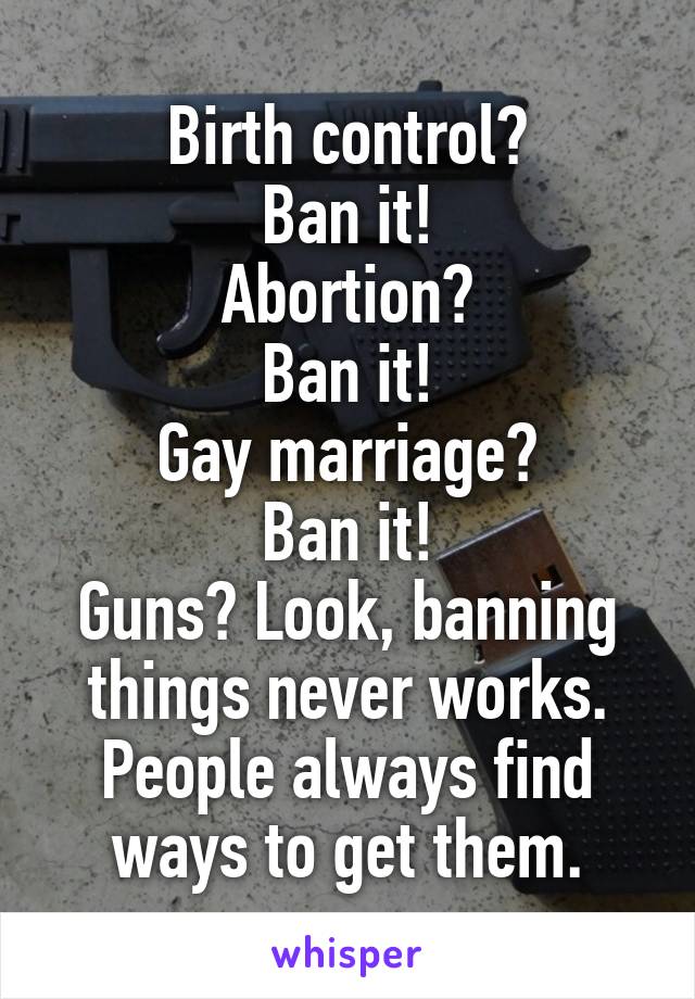 Birth control?
Ban it!
Abortion?
Ban it!
Gay marriage?
Ban it!
Guns? Look, banning things never works. People always find ways to get them.