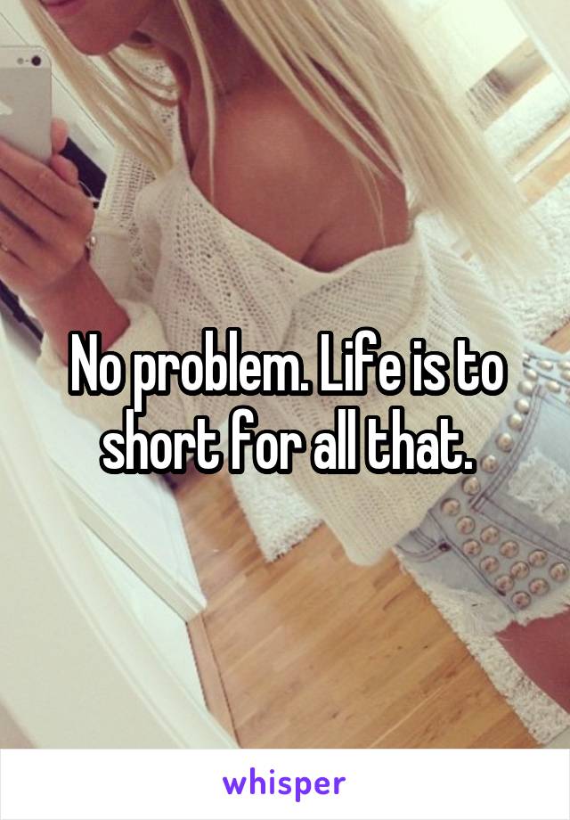 No problem. Life is to short for all that.