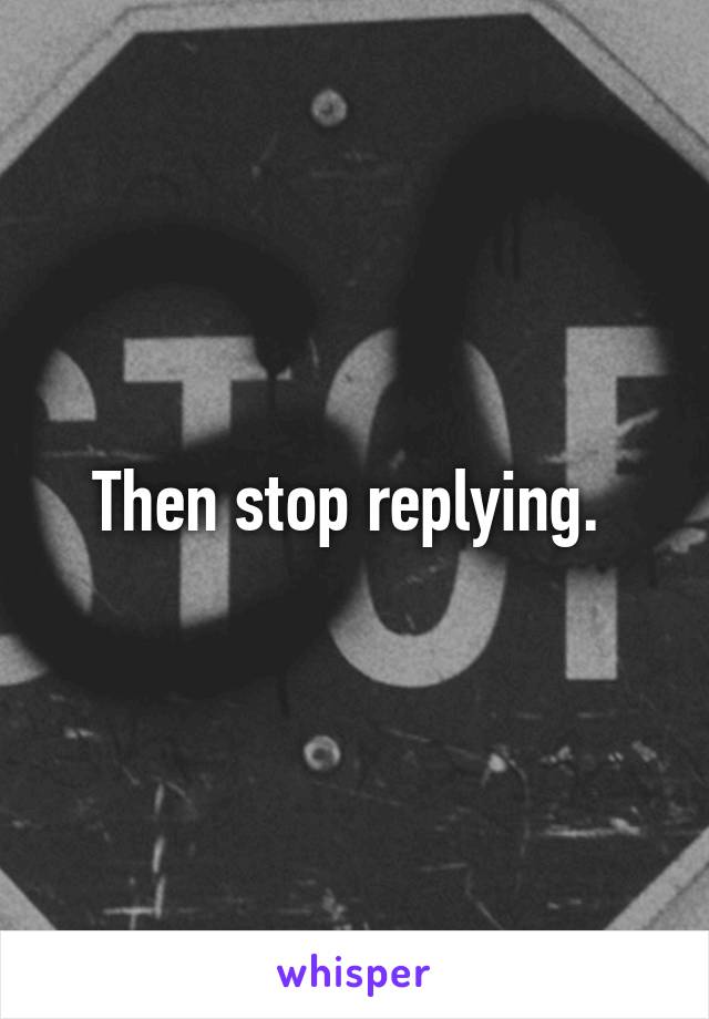 Then stop replying. 