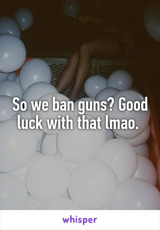 So we ban guns? Good luck with that lmao. 