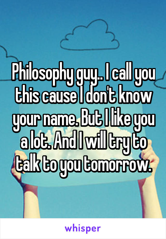 Philosophy guy.. I call you this cause I don't know your name. But I like you a lot. And I will try to talk to you tomorrow.