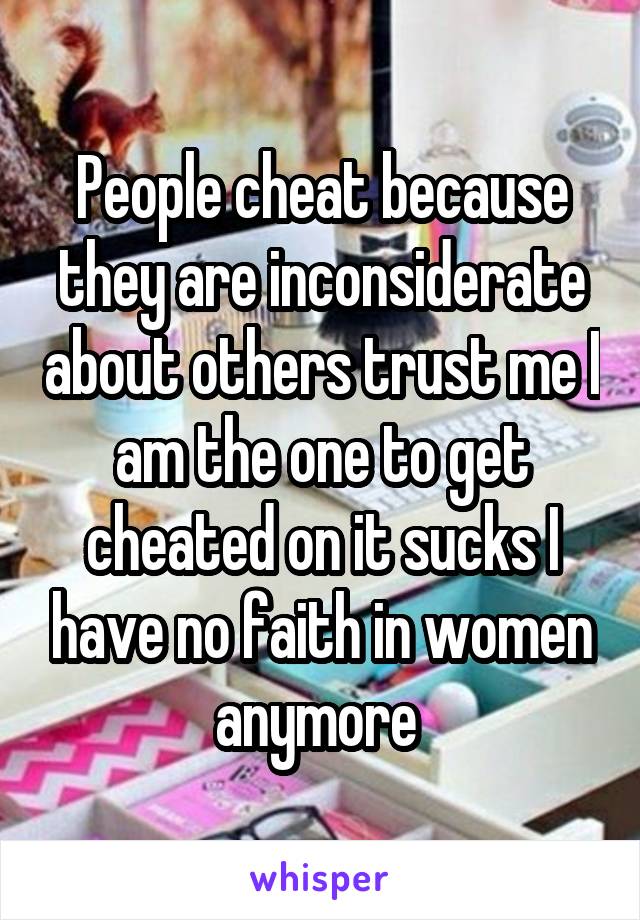 People cheat because they are inconsiderate about others trust me I am the one to get cheated on it sucks I have no faith in women anymore 