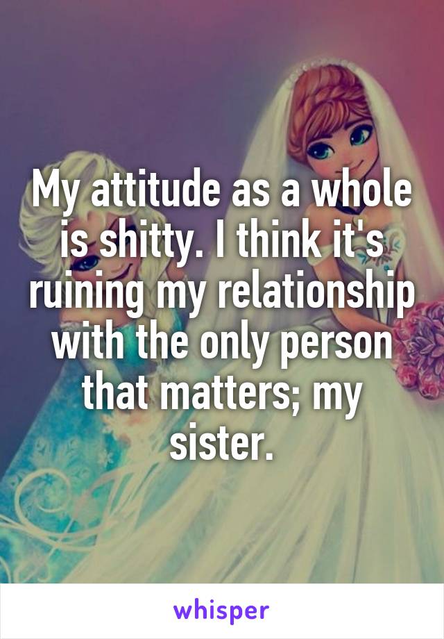 My attitude as a whole is shitty. I think it's ruining my relationship with the only person that matters; my sister.