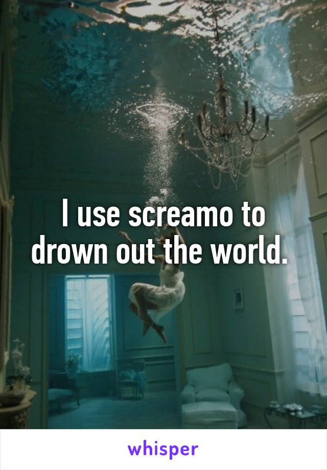 I use screamo to drown out the world. 