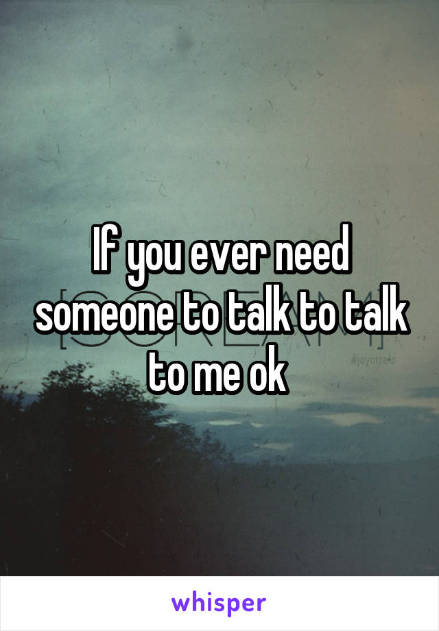 If you ever need someone to talk to talk to me ok 