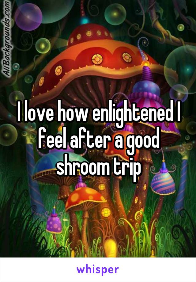 I love how enlightened I feel after a good shroom trip