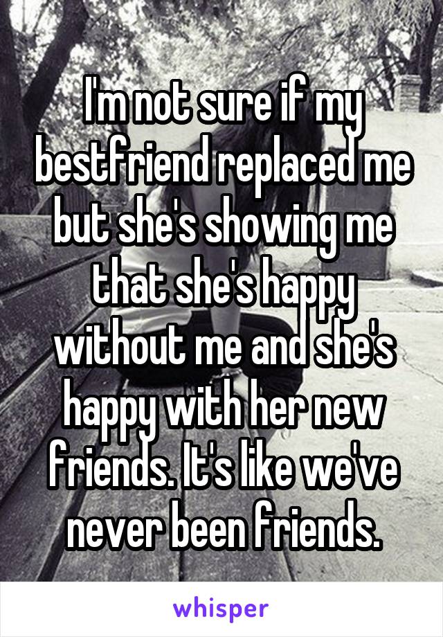 I'm not sure if my bestfriend replaced me but she's showing me that she's happy without me and she's happy with her new friends. It's like we've never been friends.