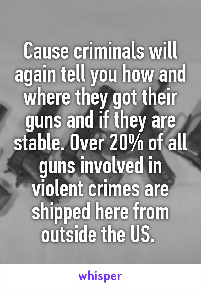 Cause criminals will again tell you how and where they got their guns and if they are stable. Over 20% of all guns involved in violent crimes are shipped here from outside the US. 