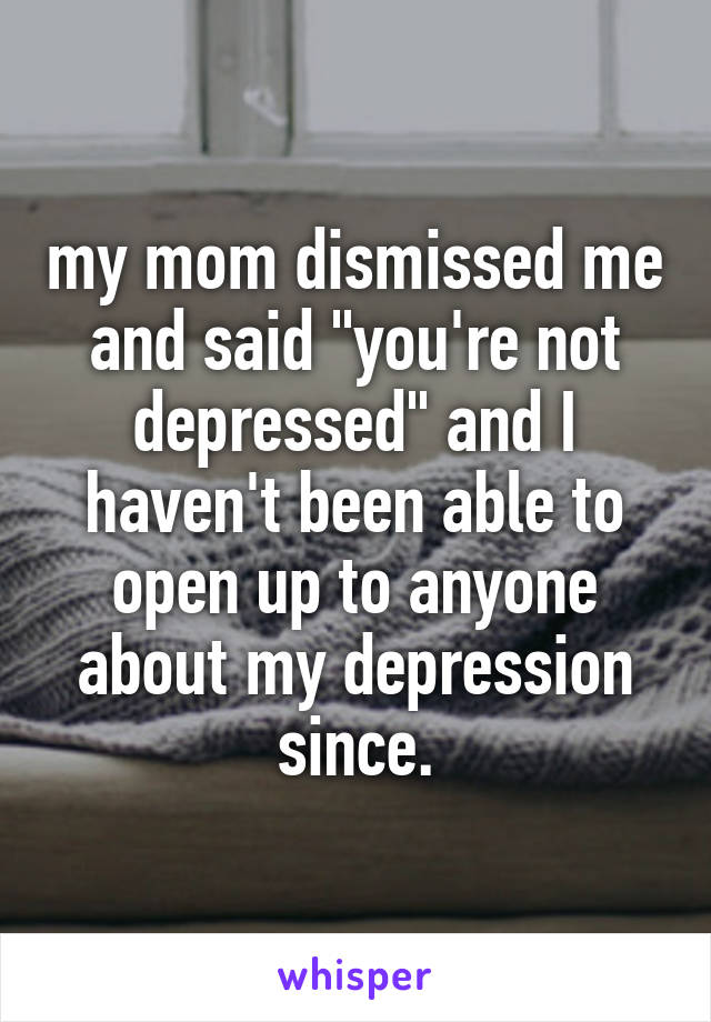 my mom dismissed me and said "you're not depressed" and I haven't been able to open up to anyone about my depression since.