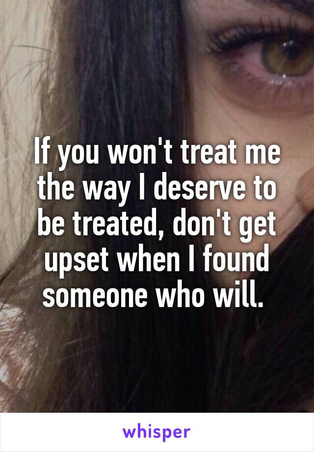 If you won't treat me the way I deserve to be treated, don't get upset when I found someone who will. 