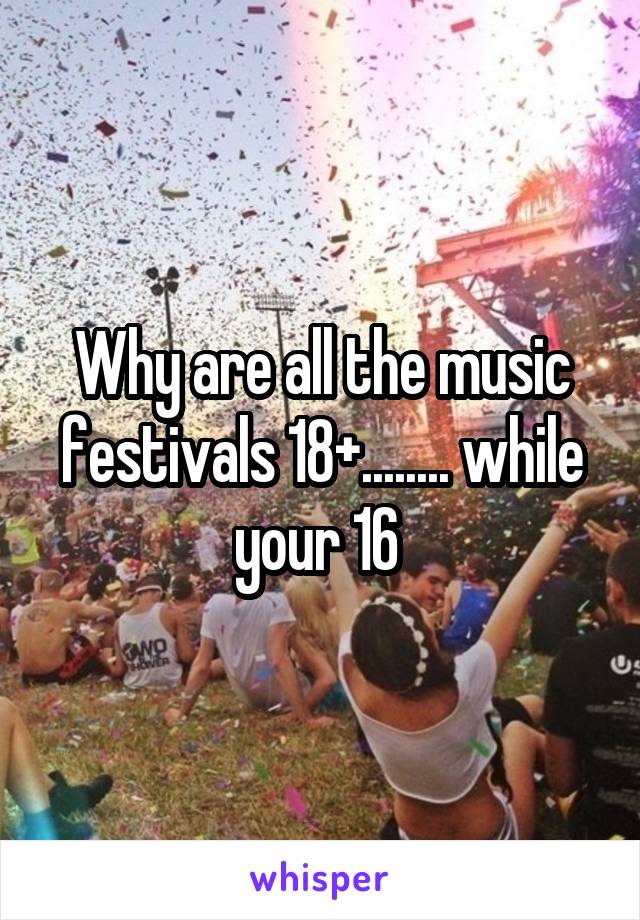 Why are all the music festivals 18+........ while your 16 