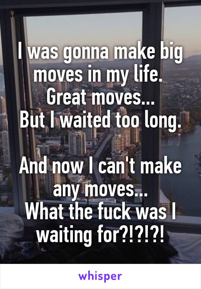 I was gonna make big moves in my life. 
Great moves...
But I waited too long. 
And now I can't make any moves...
What the fuck was I waiting for?!?!?!