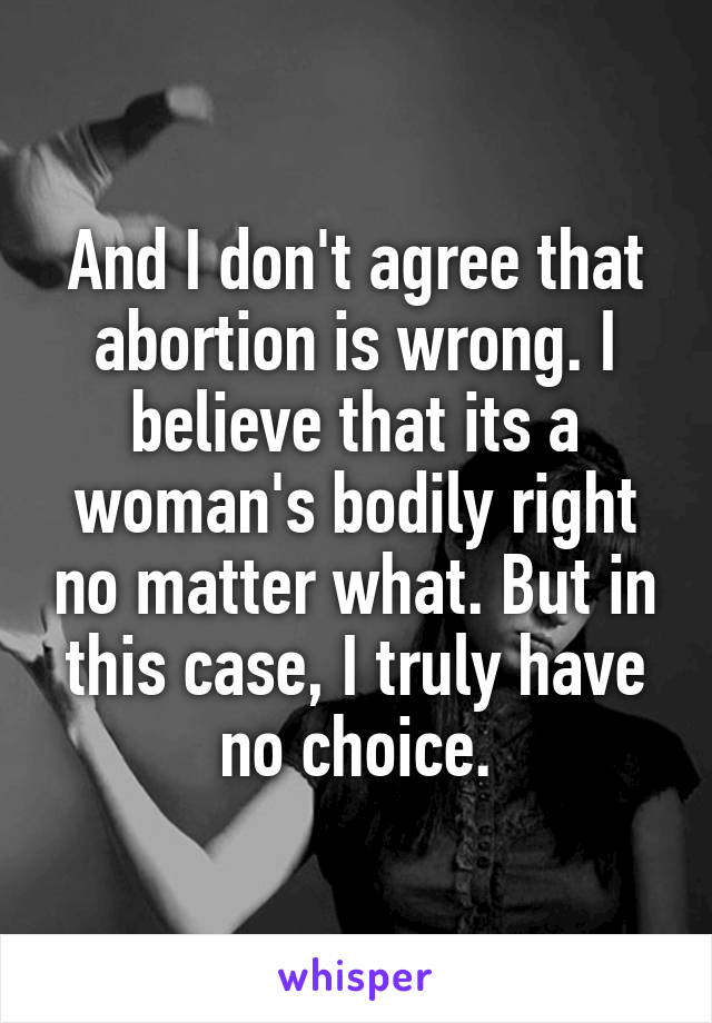 And I don't agree that abortion is wrong. I believe that its a woman's bodily right no matter what. But in this case, I truly have no choice.