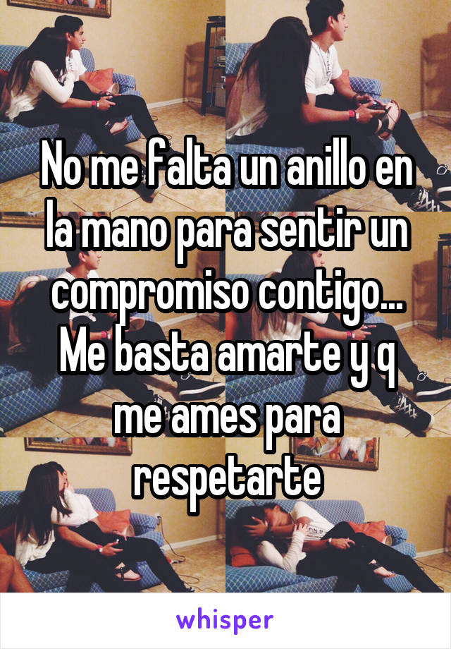 No me falta un anillo en la mano para sentir un compromiso contigo...
Me basta amarte y q me ames para respetarte