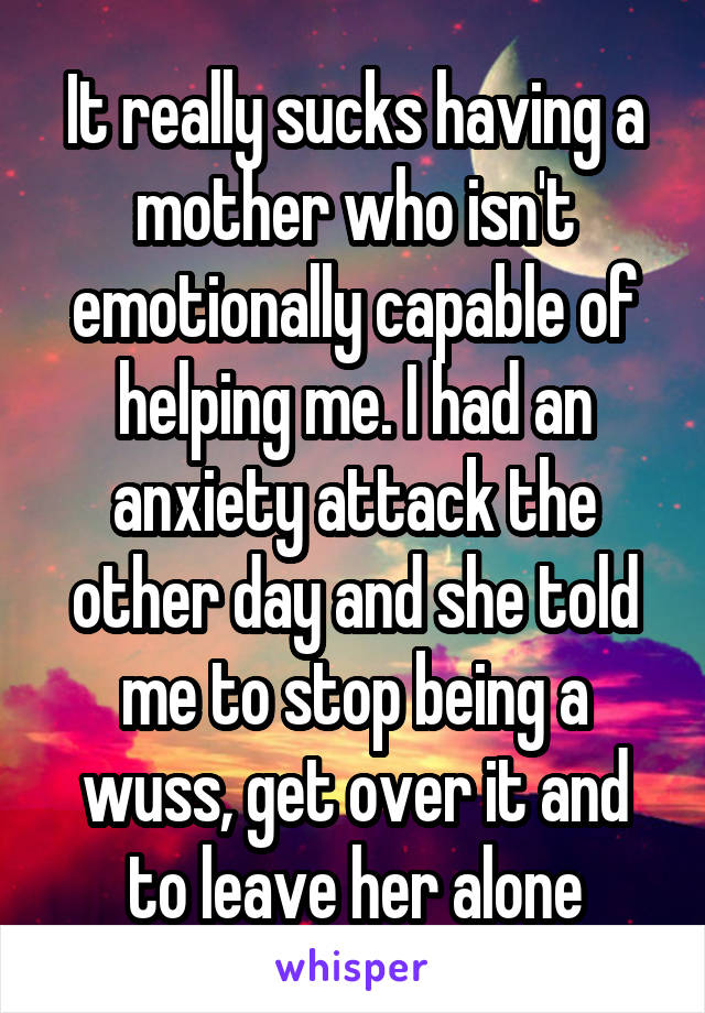 It really sucks having a mother who isn't emotionally capable of helping me. I had an anxiety attack the other day and she told me to stop being a wuss, get over it and to leave her alone