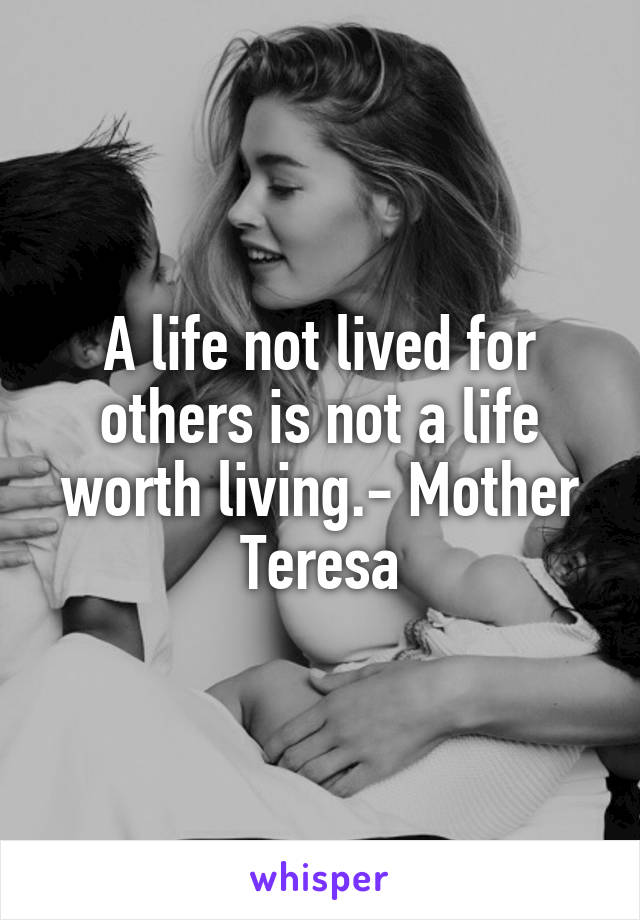 A life not lived for others is not a life worth living.- Mother Teresa