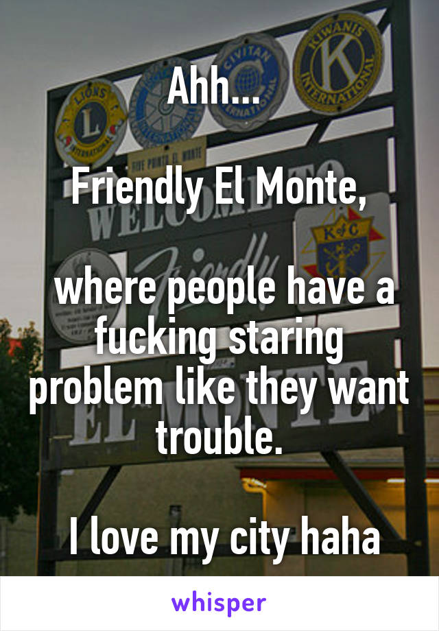 Ahh... 

Friendly El Monte,

 where people have a fucking staring problem like they want trouble.

 I love my city haha