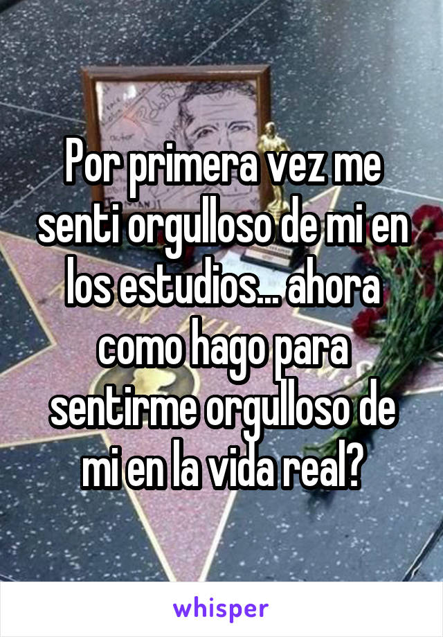 Por primera vez me senti orgulloso de mi en los estudios... ahora como hago para sentirme orgulloso de mi en la vida real?