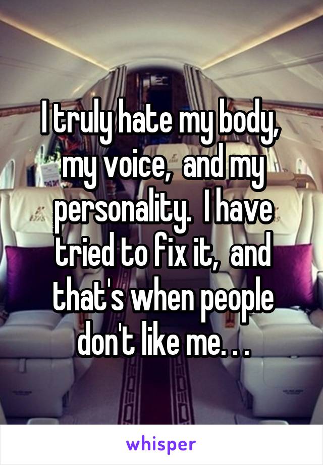 I truly hate my body,  my voice,  and my personality.  I have tried to fix it,  and that's when people don't like me. . .