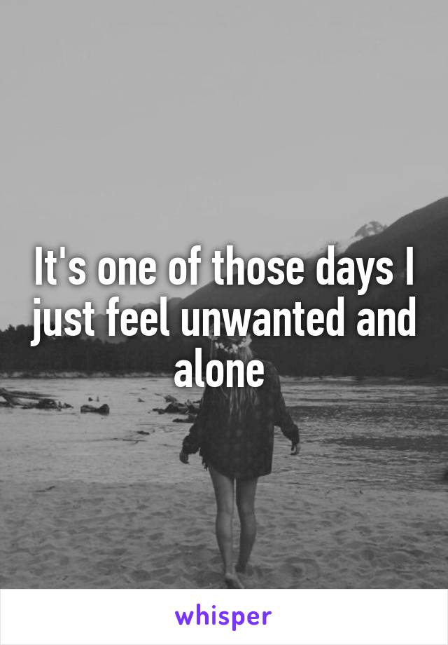 It's one of those days I just feel unwanted and alone 