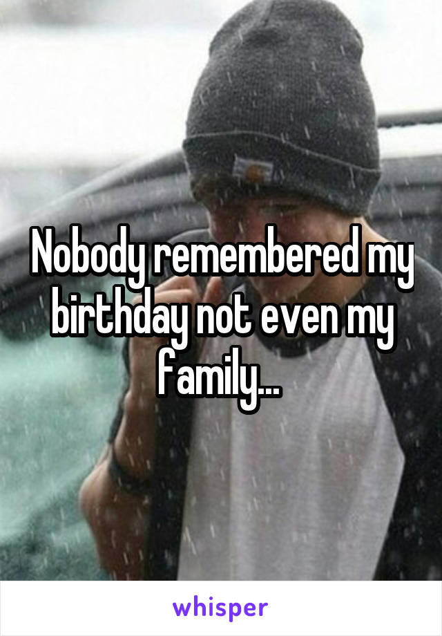 Nobody remembered my birthday not even my family... 