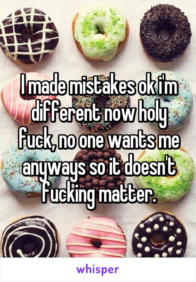 I made mistakes ok i'm different now holy fuck, no one wants me anyways so it doesn't fucking matter.