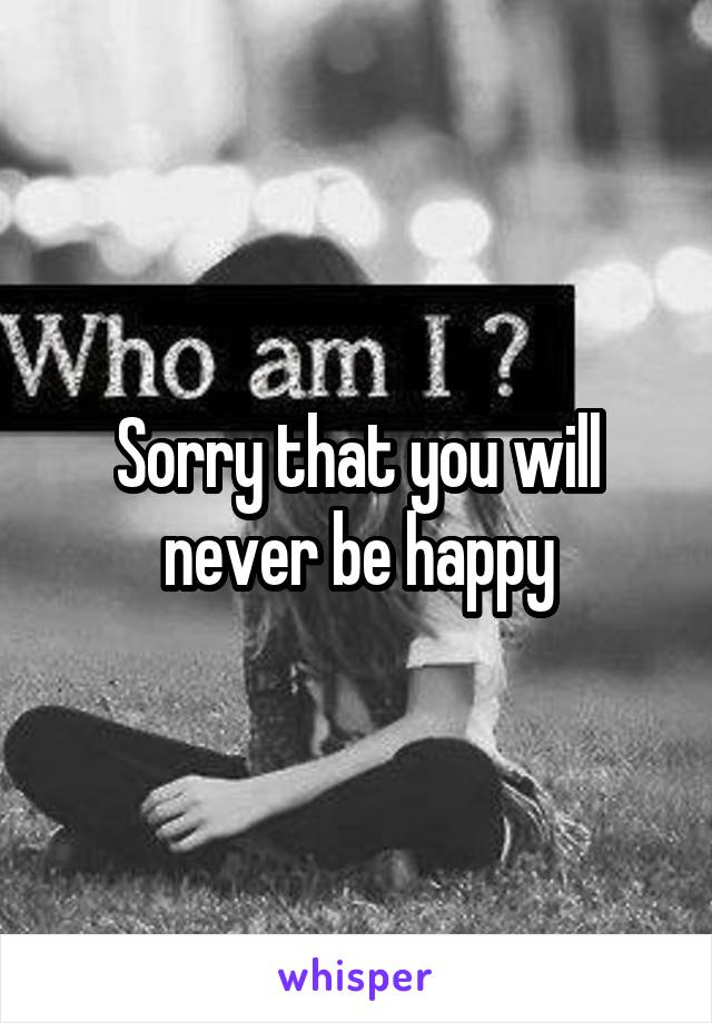 Sorry that you will never be happy