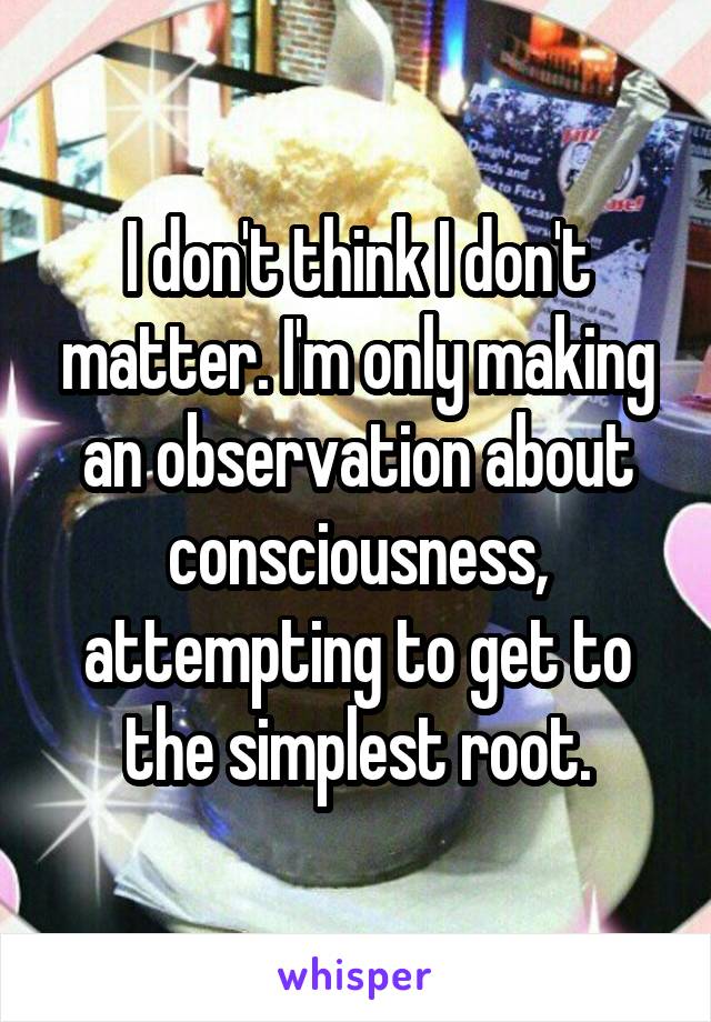 I don't think I don't matter. I'm only making an observation about consciousness, attempting to get to the simplest root.