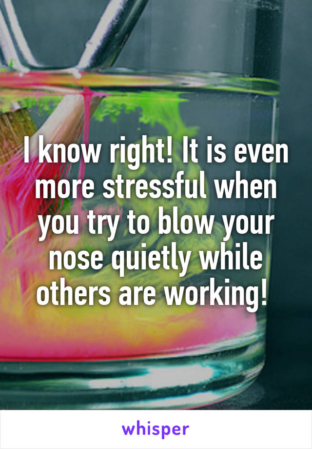 I know right! It is even more stressful when you try to blow your nose quietly while others are working! 