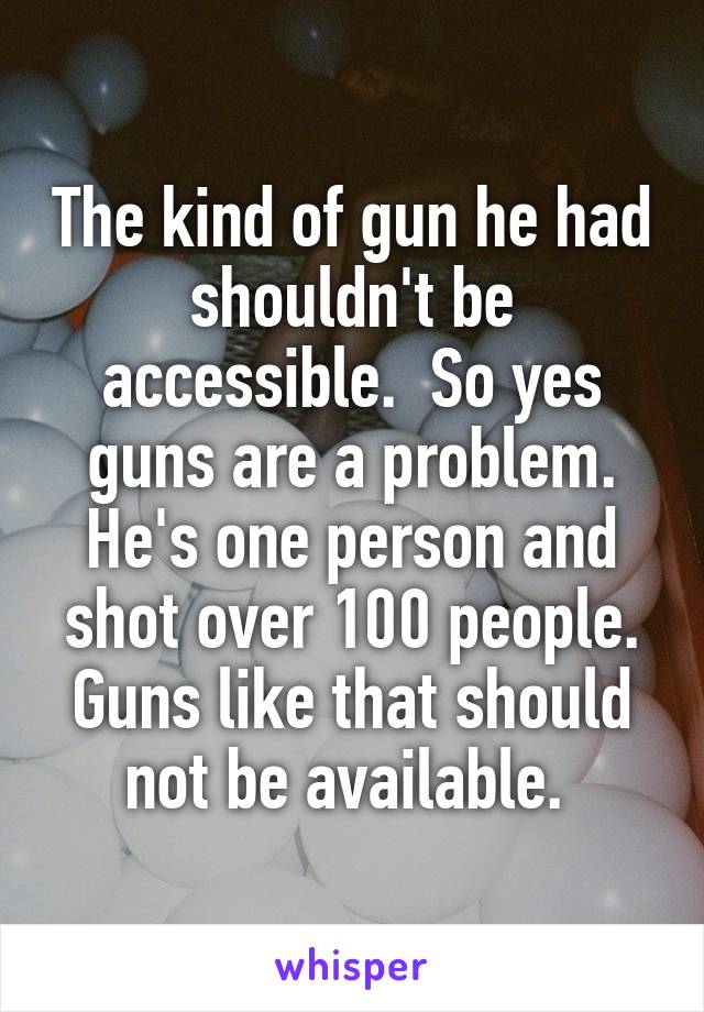 The kind of gun he had shouldn't be accessible.  So yes guns are a problem. He's one person and shot over 100 people. Guns like that should not be available. 