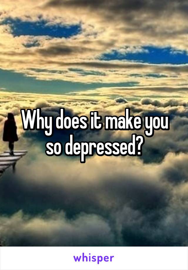 Why does it make you so depressed?