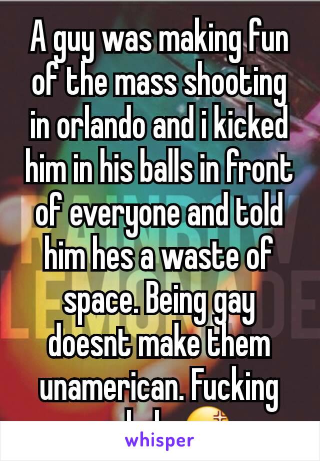 A guy was making fun of the mass shooting in orlando and i kicked him in his balls in front  of everyone and told him hes a waste of space. Being gay doesnt make them unamerican. Fucking asshole.😡