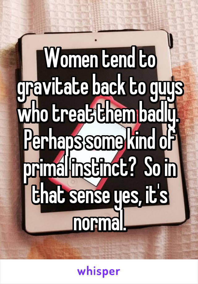 Women tend to gravitate back to guys who treat them badly.  Perhaps some kind of primal instinct?  So in that sense yes, it's normal.