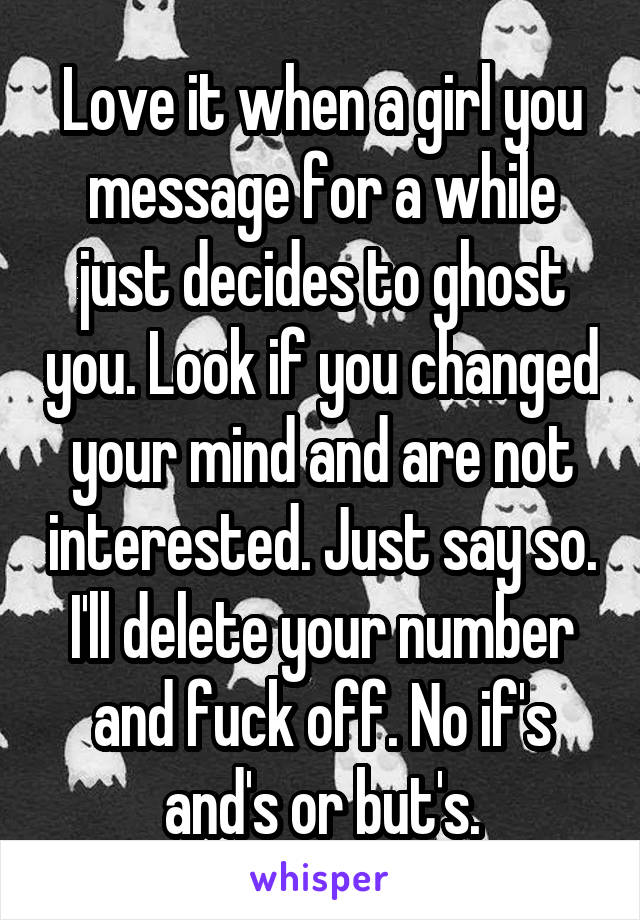 Love it when a girl you message for a while just decides to ghost you. Look if you changed your mind and are not interested. Just say so. I'll delete your number and fuck off. No if's and's or but's.