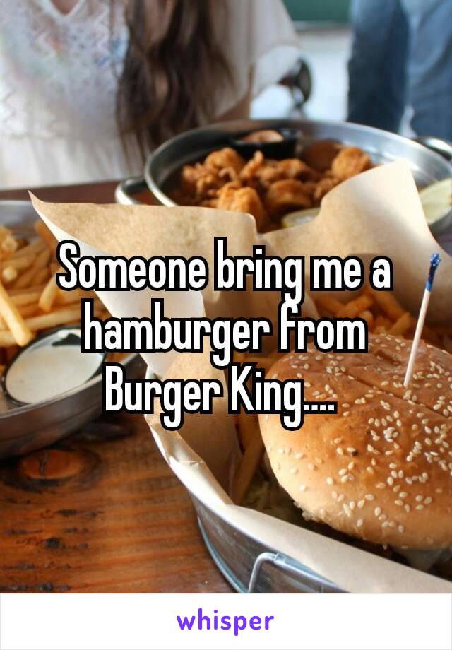 Someone bring me a hamburger from Burger King…. 