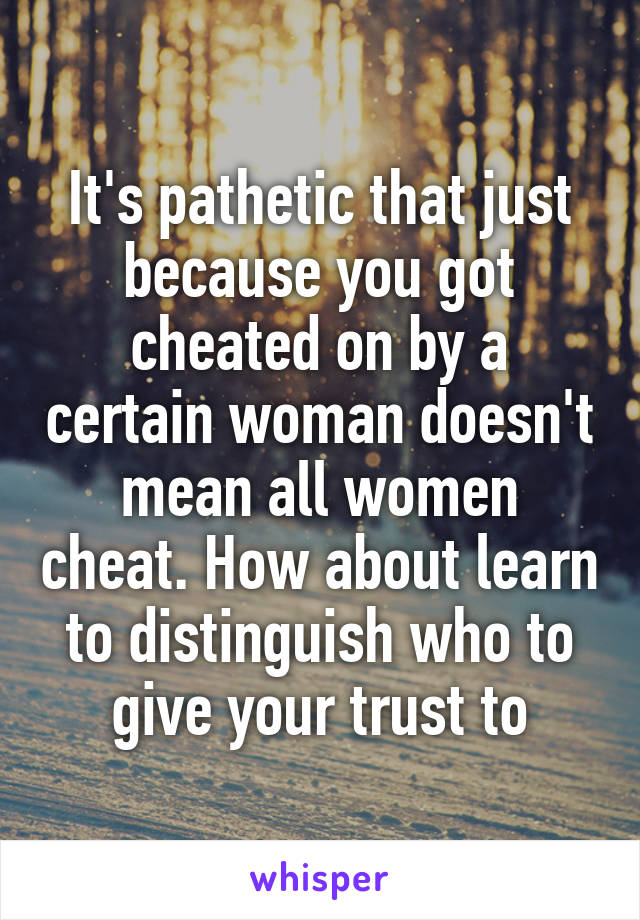 It's pathetic that just because you got cheated on by a certain woman doesn't mean all women cheat. How about learn to distinguish who to give your trust to